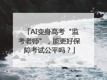AI变身高考“监考老师”，能更好保障考试公平吗？
