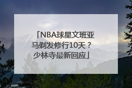NBA球星文班亚马剃发修行10天？少林寺最新回应